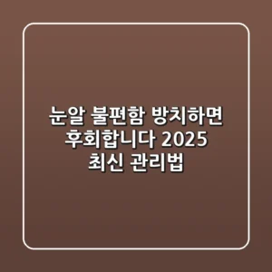 눈알 불편함, 방치하면 후회합니다: 2025 최신 관리법